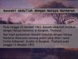 Basoeki Abdullah dengan Nataya Nareerat

Pada tanggal 25 Oktober 1963, Basoeki Abdullah menikah
dengan Nataya Nareerat di Bangkok, Thailand.
Dari hasil perkawinan Basoeki Abdullah dengan Nataya
Nareerat dikaruniai seorang puteri yang diberi nama
Cicilia Sidhawati. Ia lahir di Bangkok, Thailand pada
tanggal 13 Oktober 1972.

 