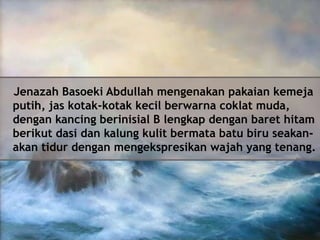 Jenazah Basoeki Abdullah mengenakan pakaian kemeja
putih, jas kotak-kotak kecil berwarna coklat muda,
dengan kancing berinisial B lengkap dengan baret hitam
berikut dasi dan kalung kulit bermata batu biru seakanakan tidur dengan mengekspresikan wajah yang tenang.

 