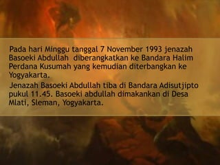 Pada hari Minggu tanggal 7 November 1993 jenazah
Basoeki Abdullah diberangkatkan ke Bandara Halim
Perdana Kusumah yang kemudian diterbangkan ke
Yogyakarta.
Jenazah Basoeki Abdullah tiba di Bandara Adisutjipto
pukul 11.45. Basoeki abdullah dimakankan di Desa
Mlati, Sleman, Yogyakarta.

 