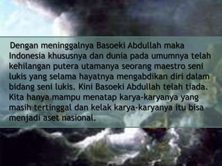 Dengan meninggalnya Basoeki Abdullah maka
Indonesia khususnya dan dunia pada umumnya telah
kehilangan putera utamanya seorang maestro seni
lukis yang selama hayatnya mengabdikan diri dalam
bidang seni lukis. Kini Basoeki Abdullah telah tiada.
Kita hanya mampu menatap karya-karyanya yang
masih tertinggal dan kelak karya-karyanya itu bisa
menjadi aset nasional.

 