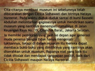 Cita-citanya membuat museum ini sebelumnya telah
dibicarakan dengan Cicilia Sidhawati dan istrinya Nataya
Nareerat. Pada waktu duduk-duduk santai di kursi Basoeki
Abdullah melontarkan gagasannya untuk mendirikan suatu
museum yang nantinya menempati rumahnya di Jalan
Keuangan Raya No. 19, Cilandak Barat, Jakarta Selatan.
Ia memiliki pemikiran yang jauh ke depan agar generasi
muda penerus bangsa tidak hanya mengenali
lukisannya, tetapi di dalam museum itu mereka dapat
membaca buku-buku yang dimilikinya yang nantinya akan
diserahkan untuk museum. Rupanya niat yang baik itu
tidak ditolak dan mendapat tanggapan positif, baik dari
Cicilia Sidhawati maupun Nataya Nareerat.

 