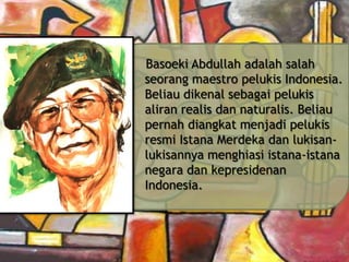 Basoeki Abdullah adalah salah
seorang maestro pelukis Indonesia.
Beliau dikenal sebagai pelukis
aliran realis dan naturalis. Beliau
pernah diangkat menjadi pelukis
resmi Istana Merdeka dan lukisanlukisannya menghiasi istana-istana
negara dan kepresidenan
Indonesia.

 