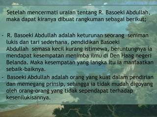 Setelah mencermati uraian tentang R. Basoeki Abdullah,
maka dapat kiranya dibuat rangkuman sebagai berikut;
- R. Basoeki Abdullah adalah keturunan seorang seniman
lukis dan tari sederhana, pendidikan Basoeki
Abdullah semasa kecil kurang istimewa, beruntungnya ia
mendapat kesempatan menimba ilmu di Den Haag negeri
Belanda. Maka kesempatan yang langka itu Ia manfaatkan
sebaik-baiknya.
- Basoeki Abdullah adalah orang yang kuat dalam pendirian
dan memegang prinsip, sehingga ia tidak mudah digoyang
oleh orang-orang yang tidak sependapat terhadap
kesenilukisannya.

 
