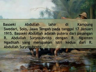 Basoeki
Abdullah
lahir
di
Kampung
Swedari, Solo, Jawa Tengah pada tanggal 17 Januari
1915. Basoeki Abdullah adalah putera dari pasangan
R. Abdullah Suryosubroto dengan R. Nganten
Ngadisah yang merupakan istri kedua dari R.
Abdullah Suryosubroto

 