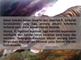 Bakat melukis beliau diwarisi dari ayahnya R. Abdullah
Suryosubroto yang juga seorang pelukis Indonesia
terkenal pada masa pemerintahan Belanda.
Ibunya, R. Nganten Ngadisah juga memiliki kepandaian
membatik dan banyak karya batiknya yang halus dan
memikat. Sedangkan kakeknya adalah seorang tokoh
Pergerakan Kebangkitan Nasional yaitu Dokter Wahidin
Sudirohusodo.

 