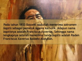 Pada tahun 1933 Basoeki Abdullah menerima sakramen
baptis sebagai pemeluk agama katholik. Adapun nama
baptisnya adalah Franciscus Xaverius. Sehingga nama
lengkapnya setelah menerima tanda baptis adalah Raden
Franciscus Xaverius Basoeki Abdullah.

 