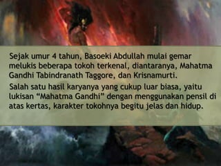 Sejak umur 4 tahun, Basoeki Abdullah mulai gemar
melukis beberapa tokoh terkenal, diantaranya, Mahatma
Gandhi Tabindranath Taggore, dan Krisnamurti.
Salah satu hasil karyanya yang cukup luar biasa, yaitu
lukisan “Mahatma Gandhi” dengan menggunakan pensil di
atas kertas, karakter tokohnya begitu jelas dan hidup.

 