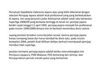 Persatuan Sepakbola Indonesia Jepara atau yang lebih dikenenal dengan
sebutan Persajap Jepara adalah klub profesional yang yang berkedudukan
di Jepara. tim yang berjuluk Laskar Kalinyamat adalah salah satu kontestan
Superliga 2008/09 yang berkasta tertinggi di tanah air. persijap jepara
berdiri sejak tanggal 11 april 1945. persijap jepara menjadi tim profesional
pada musim 1999/2000 dimana tim ini berhasil menembus divisi utama.
sayang prestasi tersebut cuma berjalan sesaat. karena persijap jepara
hanya numpang lewat dan harus kembali ke divisi satu. pada musim
kompetisi 2004, pelatih Rudi William Keltjes berhasil membawah persijap
merebut tiket superliga.
prestasi termanis persijap jepara adalah ketika menumbangkan tim
Persipura Jayapura, PSM Makasar, PSIS Semarang dan lainnya. dan
Persijap belum pernah meraih posisi yang terhormat.

 