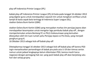 play-off Indoneisia Primier League (IPL)
babak play-off Indoneisia Primier League (IPL) di buka pada tanggal 16 oktober 2013
yang digelar guna untuk mendapatkan sepuluh tim untuk mengikuti verifikasi untuk
tampil di kasta sepak bola tertinggi di Indonesia Super League (ISL).
stadion Gelora Bumi Kartini (GBK)
stadion Gelora Bumi Kartini (GBK) yang merupakan markas tim persijap jepara akan
mendapatkan kesempatan untuk mengelar laga pembuka babak play-off , dengan
mempertemukan antara Bontang FC vs PSLS Lhokseumawe yang kemudian
dilanjutkan oleh tim tuan rumah yaitu Persijap Jepara vs Pro Duta, yang menjadi
penghuni grup K.
16 Oktober 2013 sebagai kick-off babak play-off
Ditetapkannya tanggal 16 oktober 2013 sebagai kick-off babak play-off karena PSSI
ingin menyelesaikan pertandingan di babak pra piala asia U-19 dan timnas senior.
namun untuk jadwal lengkapnya belum ditentukan PSSI, karena masih harus
negosiasi dengan pemegang hak siar. yang pasti babak play-off akan berjelang satu
hari dari setiap grupny.

 