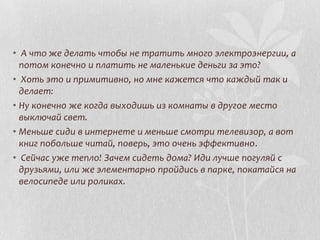 • А что же делать чтобы не тратить много электроэнергии, а
потом конечно и платить не маленькие деньги за это?
• Хоть это и примитивно, но мне кажется что каждый так и
делает:
• Ну конечно же когда выходишь из комнаты в другое место
выключай свет.
• Меньше сиди в интернете и меньше смотри телевизор, а вот
книг побольше читай, поверь, это очень эффективно.
• Сейчас уже тепло! Зачем сидеть дома? Иди лучше погуляй с
друзьями, или же элементарно пройдись в парке, покатайся на
велосипеде или роликах.

 