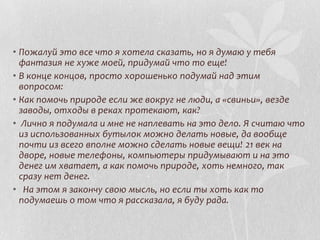 • Пожалуй это все что я хотела сказать, но я думаю у тебя
фантазия не хуже моей, придумай что то еще!
• В конце концов, просто хорошенько подумай над этим
вопросом:
• Как помочь природе если же вокруг не люди, а «свиньи», везде
заводы, отходы в реках протекают, как?
• Лично я подумала и мне не наплевать на это дело. Я считаю что
из использованных бутылок можно делать новые, да вообще
почти из всего вполне можно сделать новые вещи! 21 век на
дворе, новые телефоны, компьютеры придумывают и на это
денег им хватает, а как помочь природе, хоть немного, так
сразу нет денег.
• На этом я закончу свою мысль, но если ты хоть как то
подумаешь о том что я рассказала, я буду рада.

 