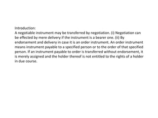 Introduction:
A negotiable instrument may be transferred by negotiation. (i) Negotiation can
be effected by mere delivery if the instrument is a bearer one. (ii) By
endorsement and delivery in case it is an order instrument. An order instrument
means instrument payable to a specified person or to the order of that specified
person. If an instrument payable to order is transferred without endorsement, it
is merely assigned and the holder thereof is not entitled to the rights of a holder
in due course.

 