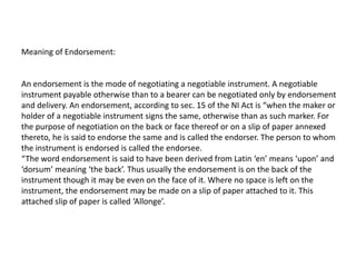 Meaning of Endorsement:

An endorsement is the mode of negotiating a negotiable instrument. A negotiable
instrument payable otherwise than to a bearer can be negotiated only by endorsement
and delivery. An endorsement, according to sec. 15 of the NI Act is “when the maker or
holder of a negotiable instrument signs the same, otherwise than as such marker. For
the purpose of negotiation on the back or face thereof or on a slip of paper annexed
thereto, he is said to endorse the same and is called the endorser. The person to whom
the instrument is endorsed is called the endorsee.
“The word endorsement is said to have been derived from Latin ‘en’ means ‘upon’ and
‘dorsum’ meaning ‘the back’. Thus usually the endorsement is on the back of the
instrument though it may be even on the face of it. Where no space is left on the
instrument, the endorsement may be made on a slip of paper attached to it. This
attached slip of paper is called ‘Allonge’.

 