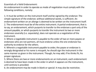 Essentials of a Valid Endorsement:
An endorsement in order to operate as mode of negotiation must comply with the
following conditions, namely:
1. It must be written on the instrument itself and be signed by the endorser. The
simple signature of the endorser, without additional words, is sufficient. An
endorsement written on an allonge is deemed to be written on the instrument itself.
2. The endorsement must be of the entire instrument. A partial endorsement, that is
to say, an endorsement, which purports to transfer to the endorsee a part only of the
amount payable, or which purports to transfer the instrument to two or more
endorsees severally (i.e. separately), does not operate as a negotiation of the
instrument.
3. Where a negotiable instrument is payable to the order of two or more payees or
endorsees who are not partners, all must endorse unless the one endorsee has
authority to endorse for the others.
4. Wherein a negotiable instrument payable to order, the payee or endorsee is
wrongly designated or his name is misspelt, he should sign the instrument in the
same manner as given in the instrument. Though, he may add, if he thinks fit, his
proper signature.
5. Where there are two or more endorsements on an instrument, each endorsement
is deemed to have been made in the order in which it appears on the instrument,
until contrary is provided.
6. An endorsement may be made in blank or special. It may also be restrictive.

 