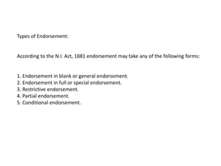 Types of Endorsement:

According to the N.I. Act, 1881 endorsement may take any of the following forms:

1. Endorsement in blank or general endorsement.
2. Endorsement in full or special endorsement.
3. Restrictive endorsement.
4. Partial endorsement.
5. Conditional endorsement.

 