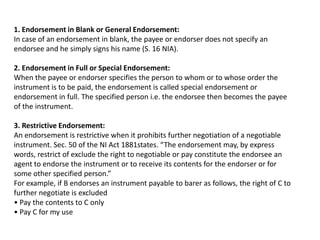 1. Endorsement in Blank or General Endorsement:
In case of an endorsement in blank, the payee or endorser does not specify an
endorsee and he simply signs his name (S. 16 NIA).
2. Endorsement in Full or Special Endorsement:
When the payee or endorser specifies the person to whom or to whose order the
instrument is to be paid, the endorsement is called special endorsement or
endorsement in full. The specified person i.e. the endorsee then becomes the payee
of the instrument.
3. Restrictive Endorsement:
An endorsement is restrictive when it prohibits further negotiation of a negotiable
instrument. Sec. 50 of the NI Act 1881states. “The endorsement may, by express
words, restrict of exclude the right to negotiable or pay constitute the endorsee an
agent to endorse the instrument or to receive its contents for the endorser or for
some other specified person.”
For example, if B endorses an instrument payable to barer as follows, the right of C to
further negotiate is excluded
• Pay the contents to C only
• Pay C for my use

 