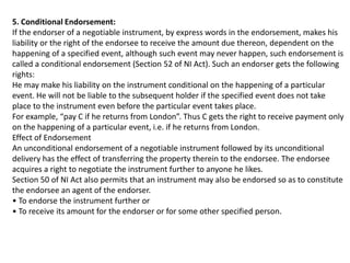 5. Conditional Endorsement:
If the endorser of a negotiable instrument, by express words in the endorsement, makes his
liability or the right of the endorsee to receive the amount due thereon, dependent on the
happening of a specified event, although such event may never happen, such endorsement is
called a conditional endorsement (Section 52 of NI Act). Such an endorser gets the following
rights:
He may make his liability on the instrument conditional on the happening of a particular
event. He will not be liable to the subsequent holder if the specified event does not take
place to the instrument even before the particular event takes place.
For example, “pay C if he returns from London”. Thus C gets the right to receive payment only
on the happening of a particular event, i.e. if he returns from London.
Effect of Endorsement
An unconditional endorsement of a negotiable instrument followed by its unconditional
delivery has the effect of transferring the property therein to the endorsee. The endorsee
acquires a right to negotiate the instrument further to anyone he likes.
Section 50 of NI Act also permits that an instrument may also be endorsed so as to constitute
the endorsee an agent of the endorser.
• To endorse the instrument further or
• To receive its amount for the endorser or for some other specified person.

 