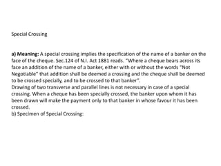 Special Crossing

a) Meaning: A special crossing implies the specification of the name of a banker on the
face of the cheque. Sec.124 of N.I. Act 1881 reads. “Where a cheque bears across its
face an addition of the name of a banker, either with or without the words “Not
Negotiable” that addition shall be deemed a crossing and the cheque shall be deemed
to be crossed specially, and to be crossed to that banker”.
Drawing of two transverse and parallel lines is not necessary in case of a special
crossing. When a cheque has been specially crossed, the banker upon whom it has
been drawn will make the payment only to that banker in whose favour it has been
crossed.
b) Specimen of Special Crossing:

 