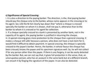 c) Significance of Special Crossing:
i. It is also a direction to the paying banker. The direction, is the, that paying banker
should pay the cheque only to the banker, whose name appears in the crossing or to
his agent. Sec.126 the NI Act clearly lays down that “where a cheque is crossed
specially the banker on whom it is drawn, shall not pay it, otherwise than to the
banker to whom it is crossed or his agent for collection.
ii. If a cheque specially crossed to a bank is presented by another bank, not in the
capacity of its agent, the paying banker is justified in returning the cheque.
iii. A special crossing gives more protection to the cheque than a general crossing. It
makes a cheque still safer because a person, who does not have a real claim for it,
would find it difficult to obtain payment. In special crossing, the cheque is specially
crossed to the payee’s banker. Hence, the banker, in whose favour the cheque has
been crossed, knows the payee and his specimen signature well. So, he will not collect
if for any person other than the payee. If there is any forgery, it can be easily detected
by the banker. But, we can not say that, it gives full protection in the sense, that, an
unscrupulous person, who has an account in the same bank but at a different branch,
can encash it by forging the signature of the payee. It can also be detected.

 