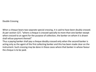 Double Crossing

When a cheque bears two separate special crossing, it is said to have been doubly crossed.
As per section-127, “where a cheque is crossed specially to more than one banker except
when crossed to an agent for the purpose of collection, the banker on whom it is drawn
shall refuse payment thereof.”
Thus a paying banker shall pay a cheque doubly crossed only when the second banker is
acting only as the agent of the first collecting banker and this has been made clear on the
instrument. Such crossing may be done in those cases where that banker in whose favour
the cheque is to be paid.

 