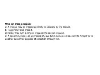 Who can cross a cheque?
a) A cheque may be crossed generally or specially by the drawer.
b) Holder may also cross it.
c) Holder may turn a general crossing into special crossing.
d) A banker may cross an uncrossed cheque & he may cross it specially to himself or to
another banker for purpose of collection through him.

 