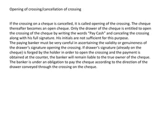 Opening of crossing/cancellation of crossing

If the crossing on a cheque is cancelled, it is called opening of the crossing. The cheque
thereafter becomes an open cheque. Only the drawer of the cheque is entitled to open
the crossing of the cheque by writing the words “Pay Cash” and canceling the crossing
along with his full signature. His initials are not sufficient for this purpose.
The paying banker must be very careful in ascertaining the validity or genuineness of
the drawer’s signature opening the crossing. If drawer’s signature (already on the
cheque) is forged by the holder in order to open the crossing and the payment is
obtained at the counter, the banker will remain liable to the true owner of the cheque.
The banker is under an obligation to pay the cheque according to the direction of the
drawer conveyed through the crossing on the cheque.

 