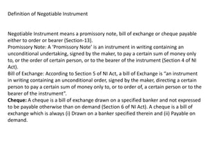 Definition of Negotiable Instrument

Negotiable Instrument means a promissory note, bill of exchange or cheque payable
either to order or bearer (Section-13).
Promissory Note: A ‘Promissory Note’ is an instrument in writing containing an
unconditional undertaking, signed by the maker, to pay a certain sum of money only
to, or the order of certain person, or to the bearer of the instrument (Section 4 of NI
Act).
Bill of Exchange: According to Section 5 of NI Act, a bill of Exchange is “an instrument
in writing containing an unconditional order, signed by the maker, directing a certain
person to pay a certain sum of money only to, or to order of, a certain person or to the
bearer of the instrument”.
Cheque: A cheque is a bill of exchange drawn on a specified banker and not expressed
to be payable otherwise than on demand (Section 6 of NI Act). A cheque is a bill of
exchange which is always (i) Drawn on a banker specified therein and (ii) Payable on
demand.

 