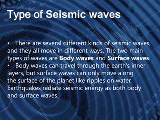 Type of Seismic waves
• There are several different kinds of seismic waves,
and they all move in different ways. The two main
types of waves are Body waves and Surface waves.
• Body waves can travel through the earth's inner
layers, but surface waves can only move along
the surface of the planet like ripples on water.
Earthquakes radiate seismic energy as both body
and surface waves.

 