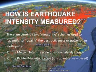 HOW IS EARTHQUAKE
INTENSITY MEASURED?
There are currently two “measuring” schemes used to
“quantify” or “qualify” the destructiveness or power of an
earthquake.
1) The Mercalli Intensity scale (it is qualitatively based)
2) The Richter Magnitude scale (it is quantitatively based)

 
