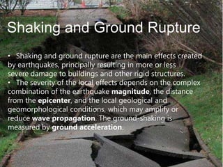 Shaking and Ground Rupture
• Shaking and ground rupture are the main effects created
by earthquakes, principally resulting in more or less
severe damage to buildings and other rigid structures.
• The severity of the local effects depends on the complex
combination of the earthquake magnitude, the distance
from the epicenter, and the local geological and
geomorphological conditions, which may amplify or
reduce wave propagation. The ground-shaking is
measured by ground acceleration.

 