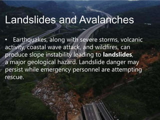 Landslides and Avalanches
• Earthquakes, along with severe storms, volcanic
activity, coastal wave attack, and wildfires, can
produce slope instability leading to landslides,
a major geological hazard. Landslide danger may
persist while emergency personnel are attempting
rescue.

 