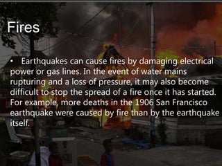Fires
• Earthquakes can cause fires by damaging electrical
power or gas lines. In the event of water mains
rupturing and a loss of pressure, it may also become
difficult to stop the spread of a fire once it has started.
For example, more deaths in the 1906 San Francisco
earthquake were caused by fire than by the earthquake
itself.

 