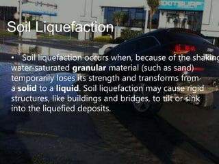 Soil Liquefaction

• Soil liquefaction occurs when, because of the shaking
water-saturated granular material (such as sand)
temporarily loses its strength and transforms from
a solid to a liquid. Soil liquefaction may cause rigid
structures, like buildings and bridges, to tilt or sink
into the liquefied deposits.

 