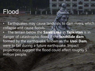 Flood
• Earthquakes may cause landslips to dam rivers, which
collapse and cause floods.
• The terrain below the Sarez Lake in Tajikistan is in
danger of catastrophic flood if the landslide dam
formed by the earthquake, known as the Usoi Dam,
were to fail during a future earthquake. Impact
projections suggest the flood could affect roughly 5
million people.

 