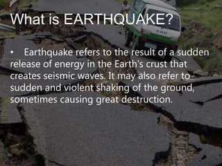 What is EARTHQUAKE?
• Earthquake refers to the result of a sudden
release of energy in the Earth's crust that
creates seismic waves. It may also refer to
sudden and violent shaking of the ground,
sometimes causing great destruction.

 