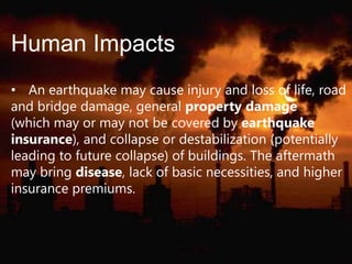 Human Impacts
• An earthquake may cause injury and loss of life, road
and bridge damage, general property damage
(which may or may not be covered by earthquake
insurance), and collapse or destabilization (potentially
leading to future collapse) of buildings. The aftermath
may bring disease, lack of basic necessities, and higher
insurance premiums.

 