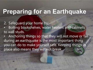 Preparing for an Earthquake
2. Safeguard your home by:
• Bolting bookshelves, water heaters and cabinets
to wall studs.
• Anchoring things so that they will not move or fall
during an earthquake is the most important thing
you can do to make yourself safe. Keeping things in
place also means they will not break.

 