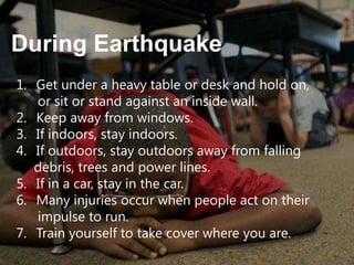During Earthquake
1. Get under a heavy table or desk and hold on,
or sit or stand against an inside wall.
2. Keep away from windows.
3. If indoors, stay indoors.
4. If outdoors, stay outdoors away from falling
debris, trees and power lines.
5. If in a car, stay in the car.
6. Many injuries occur when people act on their
impulse to run.
7. Train yourself to take cover where you are.

 