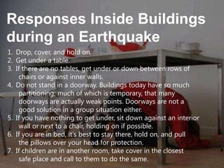 Responses Inside Buildings
during an Earthquake
1. Drop, cover, and hold on.
2. Get under a table.
3. If there are no tables, get under or down between rows of
chairs or against inner walls.
4. Do not stand in a doorway. Buildings today have so much
partitioning, much of which is temporary, that many
doorways are actually weak points. Doorways are not a
good solution in a group situation either.
5. If you have nothing to get under, sit down against an interior
wall or next to a chair, holding on if possible.
6. If you are in bed, it's best to stay there, hold on, and pull
the pillows over your head for protection.
7. If children are in another room, take cover in the closest
safe place and call to them to do the same.

 
