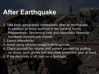 After Earthquake
1. Take basic precautions immediately after an earthquake.
In addition to those outlined in the General Family
Preparedness, Residential Fires and Hazardous Materials
Accidents sections you should:
2. Expect aftershocks.
3. Avoid using vehicles except in emergencies.
4. Check yourself for injuries and protect yourself by putting
on shoes, work gloves and any other protective gear at hand.
5. If the electricity is off, turn on a flashlight.

 
