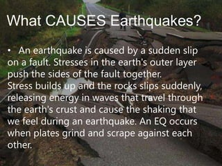What CAUSES Earthquakes?
• An earthquake is caused by a sudden slip
on a fault. Stresses in the earth's outer layer
push the sides of the fault together.
Stress builds up and the rocks slips suddenly,
releasing energy in waves that travel through
the earth's crust and cause the shaking that
we feel during an earthquake. An EQ occurs
when plates grind and scrape against each
other.

 