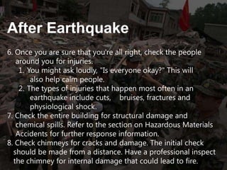 After Earthquake
6. Once you are sure that you're all right, check the people
around you for injuries.
1. You might ask loudly, "Is everyone okay?" This will
also help calm people.
2. The types of injuries that happen most often in an
earthquake include cuts, bruises, fractures and
physiological shock.
7. Check the entire building for structural damage and
chemical spills. Refer to the section on Hazardous Materials
Accidents for further response information.
8. Check chimneys for cracks and damage. The initial check
should be made from a distance. Have a professional inspect
the chimney for internal damage that could lead to fire.

 
