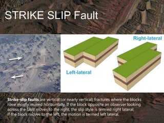 STRIKE SLIP Fault

Strike-slip faults are vertical (or nearly vertical) fractures where the blocks
have mostly moved horizontally. If the block opposite an observer looking
across the fault moves to the right, the slip style is termed right lateral;
if the block moves to the left, the motion is termed left lateral.

 