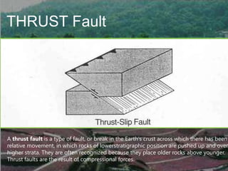 THRUST Fault

A thrust fault is a type of fault, or break in the Earth's crust across which there has been
relative movement, in which rocks of lowerstratigraphic position are pushed up and over
higher strata. They are often recognized because they place older rocks above younger.
Thrust faults are the result of compressional forces.

 