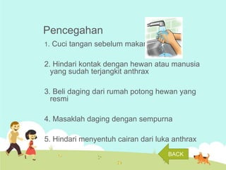 Pencegahan
1. Cuci tangan sebelum makan

2. Hindari kontak dengan hewan atau manusia
yang sudah terjangkit anthrax
3. Beli daging dari rumah potong hewan yang
resmi
4. Masaklah daging dengan sempurna

5. Hindari menyentuh cairan dari luka anthrax
BACK

 