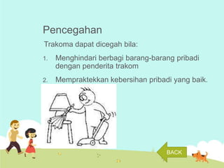 Pencegahan
Trakoma dapat dicegah bila:
1.

Menghindari berbagi barang-barang pribadi
dengan penderita trakom

2.

Mempraktekkan kebersihan pribadi yang baik.

BACK

 