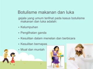 Botulisme makanan dan luka
gejala yang umum terlihat pada kasus botulisme
makanan dan luka adalah:


Kelumpuhan



Penglihatan ganda



Kesulitan dalam menelan dan berbicara



Kesulitan bernapas



Mual dan muntah

 