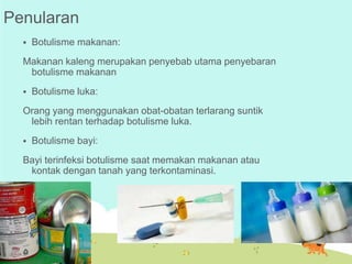 Penularan


Botulisme makanan:

Makanan kaleng merupakan penyebab utama penyebaran
botulisme makanan


Botulisme luka:

Orang yang menggunakan obat-obatan terlarang suntik
lebih rentan terhadap botulisme luka.


Botulisme bayi:

Bayi terinfeksi botulisme saat memakan makanan atau
kontak dengan tanah yang terkontaminasi.

 