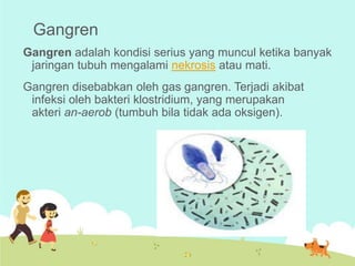 Gangren
Gangren adalah kondisi serius yang muncul ketika banyak
jaringan tubuh mengalami nekrosis atau mati.
Gangren disebabkan oleh gas gangren. Terjadi akibat
infeksi oleh bakteri klostridium, yang merupakan
akteri an-aerob (tumbuh bila tidak ada oksigen).

 