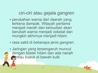 ciri-ciri atau gejala gangren


perubahan warna dari daerah yang
terkena dampak. Wilayah pertama
menjadi merah dan kemudian akan
berubah warna menjadi cokelat dan
mungkin akhirnya menjadi hitam.



rasa sakit di beberapa jenis gangren.



Jaringan yang terpengaruh muncul
dengan blister hitam dan ada nanah
berbau busuk di bawah kulit.

 
